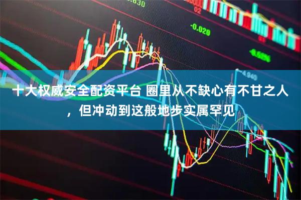 十大权威安全配资平台 圈里从不缺心有不甘之人，但冲动到这般地步实属罕见