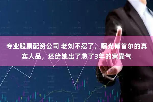 专业股票配资公司 老刘不忍了，曝光傅首尔的真实人品，还给她出了憋了3年的窝囊气